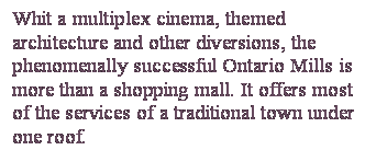 Casella di testo: Whit a multiplex cinema, themed architecture and other diversions, the phenomenally successful Ontario Mills is more than a shopping mall. It offers most of the services of a traditional town under one roof.


