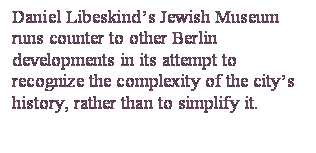Casella di testo: Daniel Libeskind’s Jewish Museum runs counter to other Berlin developments in its attempt to recognize the complexity of the city’s history, rather than to simplify it.

